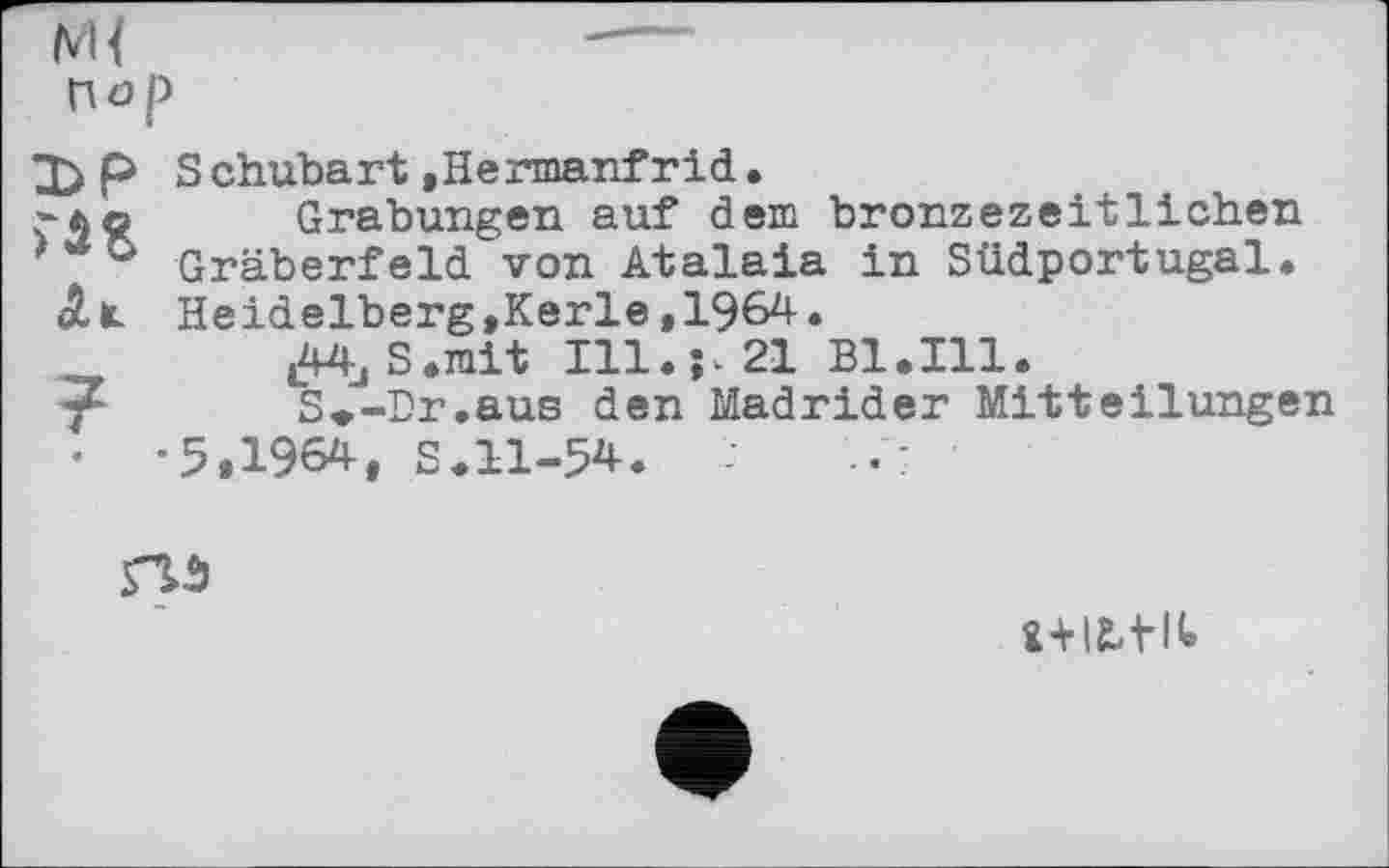 ﻿Пор
ЪР Schubart »Hermanfrid.
.-Ao Grabungen auf dem bronzezeitlichen
)UC> Gräberfeld von Atalaia in Südportugal.
Alt. Heidelberg, Kerle ,1964.
^jS.rait 111.^21 Bl. Ill.
S*-Dr.aus den Madrider Mitteilungen
•	-5,1964, S.11-54.

